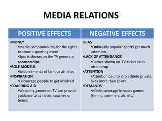 MEDIA RELATIONS
POSITIVE EFFECTS NEGATIVE EFFECTS
•MONEY
•Media companies pay for the rights
to show a sporting event
•Sports shown on the TV generate
sponsorships
•ROLE MODELS
•Endorsements of famous athletes
•INSPIRATION
•Encourage people to get involved
•COACHING AID
•Watching games on TV can provide
guidance to athletes, coaches or
teams
•BIAS
•Onlyreally popular sports get much
attention
•LACK OF ATTENDANCE
•Games shown on TV-ticket sales
often drop
•ATTENTION
•Attention paid to pro athlete private
lives more than sport
•DEMANDS
•Media coverage impacts games
(timing, commercials, etc.)
 
