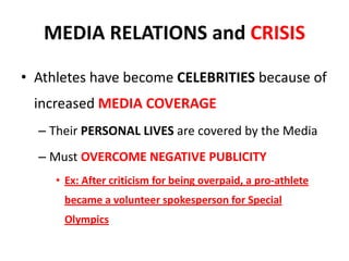 MEDIA RELATIONS and CRISIS
• Athletes have become CELEBRITIES because of
increased MEDIA COVERAGE
– Their PERSONAL LIVES are covered by the Media
– Must OVERCOME NEGATIVE PUBLICITY
• Ex: After criticism for being overpaid, a pro-athlete
became a volunteer spokesperson for Special
Olympics
 