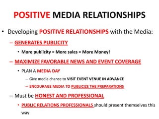 POSITIVE MEDIA RELATIONSHIPS
• Developing POSITIVE RELATIONSHIPS with the Media:
– GENERATES PUBLICITY
• More publicity = More sales = More Money!
– MAXIMIZE FAVORABLE NEWS AND EVENT COVERAGE
• PLAN A MEDIA DAY
– Give media chance to VISIT EVENT VENUE IN ADVANCE
– ENCOURAGE MEDIA TO PUBLICIZE THE PREPARATIONS
– Must be HONEST AND PROFESSIONAL
• PUBLIC RELATIONS PROFESSIONALS should present themselves this
way
 
