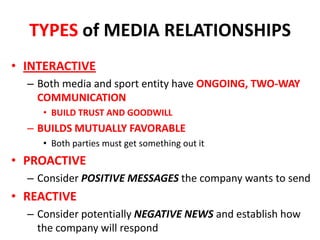TYPES of MEDIA RELATIONSHIPS
• INTERACTIVE
– Both media and sport entity have ONGOING, TWO-WAY
COMMUNICATION
• BUILD TRUST AND GOODWILL
– BUILDS MUTUALLY FAVORABLE
• Both parties must get something out it
• PROACTIVE
– Consider POSITIVE MESSAGES the company wants to send
• REACTIVE
– Consider potentially NEGATIVE NEWS and establish how
the company will respond
 