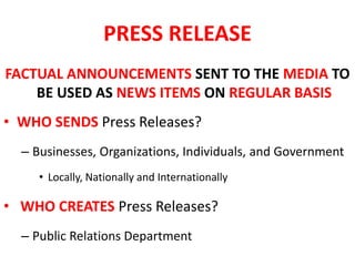 PRESS RELEASE
FACTUAL ANNOUNCEMENTS SENT TO THE MEDIA TO
BE USED AS NEWS ITEMS ON REGULAR BASIS
• WHO SENDS Press Releases?
– Businesses, Organizations, Individuals, and Government
• Locally, Nationally and Internationally
• WHO CREATES Press Releases?
– Public Relations Department
 