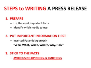 STEPS to WRITING A PRESS RELEASE
1. PREPARE
– List the most important facts
– Identify which media to use
2. PUT IMPORTANT INFORMATION FIRST
– Inverted Pyramid Approach
– “Who, What, When, Where, Why, How”
3. STICK TO THE FACTS
– AVOID USING OPINIONS or EMOTIONS
 