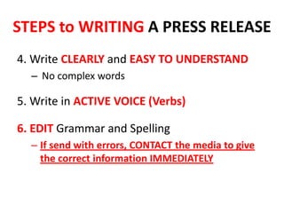4. Write CLEARLY and EASY TO UNDERSTAND
– No complex words
5. Write in ACTIVE VOICE (Verbs)
6. EDIT Grammar and Spelling
– If send with errors, CONTACT the media to give
the correct information IMMEDIATELY
STEPS to WRITING A PRESS RELEASE
 