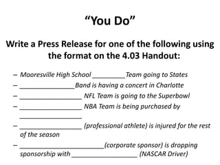 “You Do”
Write a Press Release for one of the following using
the format on the 4.03 Handout:
– Mooresville High School _________Team going to States
– _______________Band is having a concert in Charlotte
– _________________ NFL Team is going to the Superbowl
– _________________ NBA Team is being purchased by
_________________
– _________________ (professional athlete) is injured for the rest
of the season
– _______________________(corporate sponsor) is dropping
sponsorship with __________________ (NASCAR Driver)
 