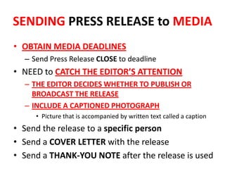 SENDING PRESS RELEASE to MEDIA
• OBTAIN MEDIA DEADLINES
– Send Press Release CLOSE to deadline
• NEED to CATCH THE EDITOR’S ATTENTION
– THE EDITOR DECIDES WHETHER TO PUBLISH OR
BROADCAST THE RELEASE
– INCLUDE A CAPTIONED PHOTOGRAPH
• Picture that is accompanied by written text called a caption
• Send the release to a specific person
• Send a COVER LETTER with the release
• Send a THANK-YOU NOTE after the release is used
 