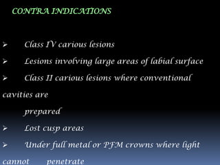 CONTRA INDICATIONS



     Class IV carious lesions

     Lesions involving large areas of labial surface

     Class II carious lesions where conventional

cavities are

      prepared

     Lost cusp areas

     Under full metal or PFM crowns where light

cannot     penetrate
 