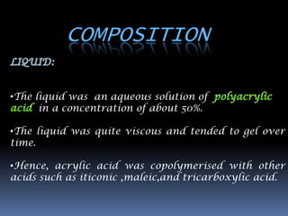 COMPOSITION

•The liquid was an aqueous solution of
      in a concentration of about 50%.

•The liquid was quite viscous and tended to gel over
time.

•Hence, acrylic acid was copolymerised with other
acids such as iticonic ,maleic,and tricarboxylic acid.
 