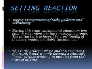 SETTING REACTION

 During this stage calcium and aluminum ions
  bind to polyanions via the carboxylate groups.
  The initial set is achieved by cross-linking of
  the more readily available calcium ions.


 This is the gelation phase and this reaction is
  relatively rapid, usually forming a clinically
  “hard” surface within 4-10 minutes from the
  start of mixing.
 
