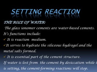 SETTING REACTION

The glass ionomer cements are water-based cements.
It‟s functions include:
 It is reaction medium.
It serves to hydrate the siliceous hydrogel and the
metal salts formed.
 It is essential part of the cement structure.
If water is lost from the cement by desiccation while it
is setting, the cement-forming reactions will stop.
 
