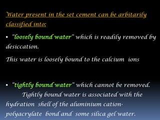 Water present in the set cement can be arbitarily
classified into:

 “                    ” which is readily removed by
desiccation.

This water is loosely bound to the calcium ions



 “                    ” which cannot be removed.
      Tightly bound water is associated with the
hydration shell of the aluminium cation-
polyacrylate bond and some silica gel water.
 