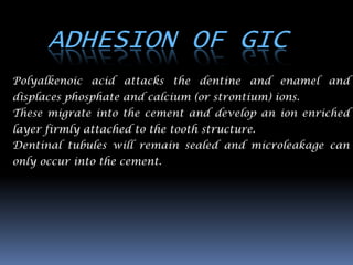 ADHESION OF GIC
Polyalkenoic acid attacks the dentine and enamel and
displaces phosphate and calcium (or strontium) ions.
These migrate into the cement and develop an ion enriched
layer firmly attached to the tooth structure.
Dentinal tubules will remain sealed and microleakage can
only occur into the cement.
 