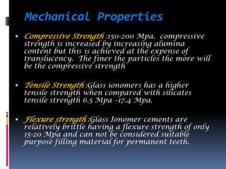 Mechanical Properties
 Compressive Strength :150-200 Mpa. compressive
  strength is increased by increasing alumina
  content but this is achieved at the expense of
  translucency. The finer the particles the more will
  be the compressive strength

 Tensile Strength :Glass ionomers has a higher
  tensile strength when compared with silicates
  tensile strength 6.5 Mpa –17.4 Mpa.

 Flexure strength :Glass Ionomer cements are
  relatively brittle having a flexure strength of only
  15-20 Mpa and can not be considered suitable
  purpose filling material for permanent teeth.
 