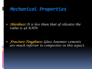 Mechanical Properties

 Hardness :It is less than that of silicates the
  value is 48 KHN



 Fracture Toughness :Glass Ionomer cements
  are much inferior to composites in this aspect.
 