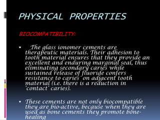 PHYSICAL PROPERTIES
BIOCOMPATIBILITY:

     The glass ionomer cements are
    therapeutic materials. Their adhesion to
    tooth material ensures that they provide an
    excellent and enduring marginal seal, thus
    eliminating secondary caries while
    sustained release of fluoride confers
    resistance to caries on adjacent tooth
    material (i.e. there is a reduction in
    „contact‟ caries).

 These cements are not only biocompatible
    they are bio-active, because when they are
    used as bone cements they promote bone-
    healing
 