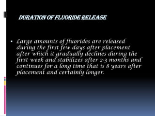 DURATION OF FLUORIDE RELEASE


 Large amounts of fluorides are released
  during the first few days after placement
  after which it gradually declines during the
  first week and stabilizes after 2-3 months and
  continues for a long time that is 8 years after
  placement and certainly longer.
 