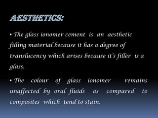  The glass ionomer cement is an aesthetic

filling material because it has a degree of

translucency which arises because it‟s filler is a

glass.

 The    colour   of   glass   ionomer    remains

unaffected by oral fluids       as   compared    to

composites which tend to stain.
 