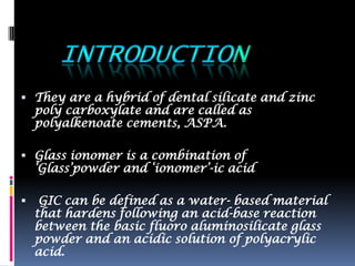  They are a hybrid of dental silicate and zinc
    poly carboxylate and are called as
    polyalkenoate cements, ASPA.

 Glass ionomer is a combination of
    „Glass‟powder and „ionomer‟-ic acid

    GIC can be defined as a water- based material
    that hardens following an acid-base reaction
    between the basic fluoro aluminosilicate glass
    powder and an acidic solution of polyacrylic
    acid.
 