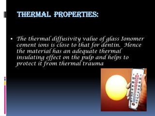 Thermal Properties:


 The thermal diffusivity value of glass Ionomer
  cement ions is close to that for dentin. Hence
  the material has an adequate thermal
  insulating effect on the pulp and helps to
  protect it from thermal trauma
 