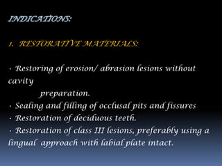 1. RESTORATIVE MATERIALS:


• Restoring of erosion/ abrasion lesions without
cavity
         preparation.
• Sealing and filling of occlusal pits and fissures
• Restoration of deciduous teeth.
• Restoration of class III lesions, preferably using a
lingual approach with labial plate intact.
 