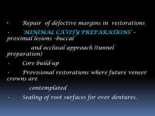 •    Repair of defective margins in restorations
•                                             –
proximal lesions –buccal
        and occlusal approach (tunnel
preparation)
•    Core build-up
•    Provisional restorations where future veneer
crowns are
        contemplated
•    Sealing of root surfaces for over dentures.
 