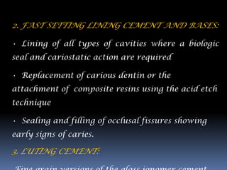 2. FAST SETTING LINING CEMENT AND BASES:

• Lining of all types of cavities where a biologic
seal and cariostatic action are required

• Replacement of carious dentin or the
attachment of composite resins using the acid etch
technique

• Sealing and filling of occlusal fissures showing
early signs of caries.

3. LUTING CEMENT:
 