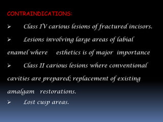CONTRAINDICATIONS:

    Class IV carious lesions of fractured incisors.

    Lesions involving large areas of labial

enamel where    esthetics is of major importance

    Class II carious lesions where conventional

cavities are prepared; replacement of existing

amalgam restorations.
    Lost cusp areas.
 