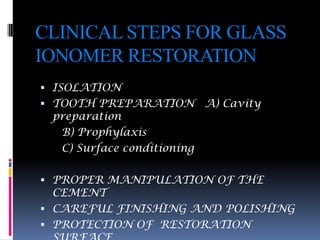 CLINICAL STEPS FOR GLASS
IONOMER RESTORATION
 ISOLATION
 TOOTH PREPARATION         A) Cavity
 preparation
  B) Prophylaxis
  C) Surface conditioning

 PROPER MANIPULATION OF THE
  CEMENT
 CAREFUL FINISHING AND POLISHING
 PROTECTION OF RESTORATION
 