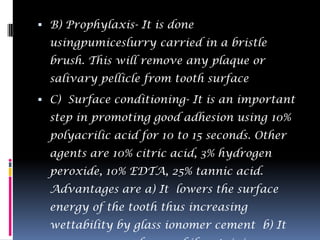  B) Prophylaxis- It is done
  usingpumiceslurry carried in a bristle
  brush. This will remove any plaque or
  salivary pellicle from tooth surface
 C) Surface conditioning- It is an important
  step in promoting good adhesion using 10%
  polyacrilic acid for 10 to 15 seconds. Other
  agents are 10% citric acid, 3% hydrogen
  peroxide, 10% EDTA, 25% tannic acid.
  Advantages are a) It lowers the surface
  energy of the tooth thus increasing
  wettability by glass ionomer cement b) It
 