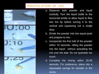 MANIPULATION OF GIC
         a. Dispense both powder and liquid
            carefully. Turn the liquid bottle to the
            horizontal briefly to allow liquid to flow
            into the tip before turning it to the
            vertical and squeezing out a single
            drop.
         b. Divide the powder into two equal parts
            and prepare to mix.
         c. Incorporate the first half of the powder
            within 10 seconds, rolling the powder
            into the liquid   without spreading the
            mix over the slab. Do not spatulate too
            much.
         d. Complete the mixing within 25-30
            seconds. For preference, place into a
            disposable syringe for transfer to the
            cavity.
 