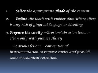 1.             the appropriate          of the cement.

2.              the tooth with rubber dam where there
     is any risk of gingival Seepage or bleeding.

                           ---Erosion/abrasion lesion:-
     clean only with pumice slurry

      ---Carious lesion:   conventional
     instrumentation to remove caries and provide
     some mechanical retention.
 