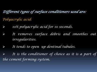 Polyacrylic acid:

    10% polyacrylic acid for 10 seconds.

    It removes surface debris and smoothes out
     irregularities.

    It tends to open up dentinal tubules.

    It is the conditioner of choice as it is a part of
the cement forming system.
 