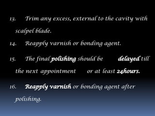 13.   Trim any excess, external to the cavity with

  scalpel blade.

14.   Reapply varnish or bonding agent.

15.   The final          should be              till

  the next appointment      or at least

16.                    or bonding agent after

  polishing.
 