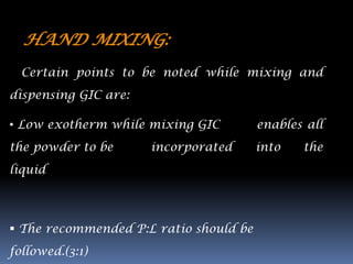HAND MIXING:
  Certain points to be noted while mixing and
dispensing GIC are:

• Low exotherm while mixing GIC         enables all
the powder to be      incorporated      into   the
liquid




 The recommended P:L ratio should be
followed.(3:1)
 