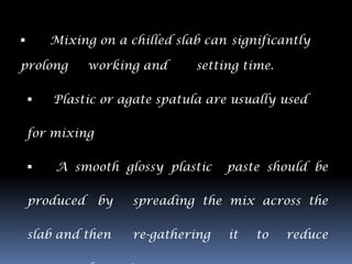        Mixing on a chilled slab can significantly

prolong        working and     setting time.

       Plastic or agate spatula are usually used

    for mixing

       A smooth glossy plastic      paste should be

    produced     by   spreading the mix across the

    slab and then     re-gathering   it   to   reduce
 
