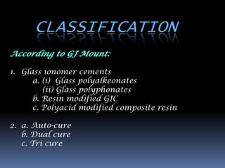 CLASSIFICATION

1. Glass ionomer cements
      a. (i) Glass polyalkeonates
         (ii) Glass polyphonates
      b. Resin modified GIC
      c. Polyacid modified composite resin

2. a. Auto-cure
   b. Dual cure
   c. Tri cure
 