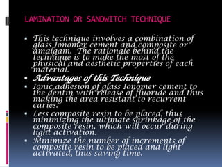 LAMINATION OR SANDWITCH TECHNIQUE

 This technique involves a combination of
  glass Ionomer cement and composite or
  amalgam. The rationale behind the
  technique is to make the most of the
  physical and aesthetic properties of each
  material.

 Ionic adhesion of glass Ionomer cement to
  the dentin with release of fluoride and thus
  making the area resistant to recurrent
  caries.
 Less composite resin to be placed, thus
  minimizing the ultimate shrinkage of the
  composite resin, which will occur during
  light activation.
 Minimize the number of increments of
  composite resin to be placed and light
  activated, thus saving time.
 