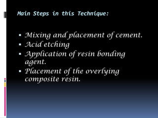 Main Steps in this Technique:


 Mixing and placement of cement.
 Acid etching
 Application of resin bonding
  agent.
 Placement of the overlying
  composite resin.
 