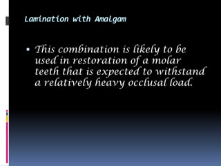 Lamination with Amalgam


 This combination is likely to be
  used in restoration of a molar
  teeth that is expected to withstand
  a relatively heavy occlusal load.
 