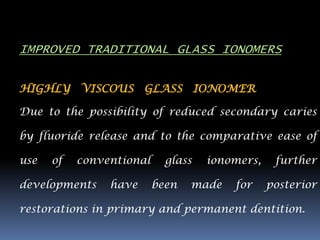 IMPROVED TRADITIONAL GLASS IONOMERS

HIGHLY VISCOUS GLASS IONOMER

Due to the possibility of reduced secondary caries

by fluoride release and to the comparative ease of

use   of   conventional     glass   ionomers,    further

developments    have      been   made   for     posterior

restorations in primary and permanent dentition.
 