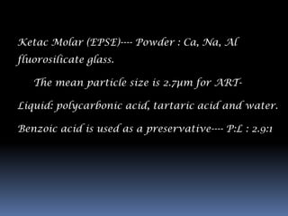 Ketac Molar (EPSE)---- Powder : Ca, Na, Al
fluorosilicate glass.

   The mean particle size is 2.7µm for ART-

Liquid: polycarbonic acid, tartaric acid and water.

Benzoic acid is used as a preservative---- P:L : 2.9:1
 