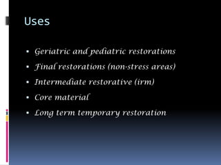 Uses

 Geriatric and pediatric restorations

 Final restorations (non-stress areas)

 Intermediate restorative (irm)

 Core material

 Long term temporary restoration
 