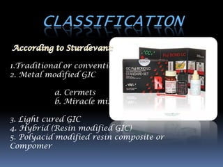 CLASSIFICATION

1.Traditional or conventional
2. Metal modified GIC

           a. Cermets
           b. Miracle mix

3. Light cured GIC
4. Hybrid (Resin modified GIC)
5. Polyacid modified resin composite or
Compomer
 