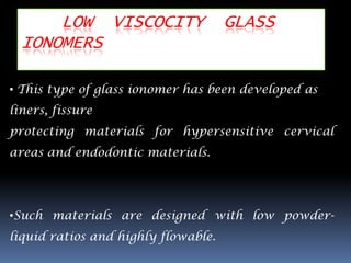 LOW VISCOCITY                  GLASS
  IONOMERS

• This type of glass ionomer has been developed as
liners, fissure
protecting materials for hypersensitive cervical
areas and endodontic materials.




•Such materials are designed with low powder-
liquid ratios and highly flowable.
 