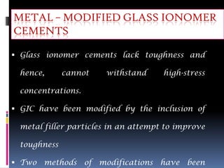 METAL – MODIFIED GLASS IONOMER
CEMENTS

 Glass ionomer cements lack toughness and

 hence,      cannot   withstand      high-stress

 concentrations.

 GIC have been modified by the inclusion of

 metal filler particles in an attempt to improve

 toughness

 Two methods of modifications have been
 