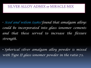 SILVER ALLOY ADMIX or MIRACLE MIX



• Sced and wilson (1980) found that amalgam alloys
could be incorporated into glass ionomer cements
and that these served to increase the flexure
strength.


• Spherical silver amalgam alloy powder is mixed
with Type II glass ionomer powder in the ratio 7:1.
 