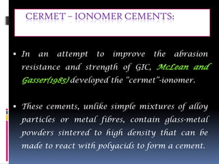CERMET – IONOMER CEMENTS:


 In   an   attempt   to   improve   the   abrasion
  resistance and strength of GIC,
              developed the “cermet”-ionomer.


 These cements, unlike simple mixtures of alloy
  particles or metal fibres, contain glass-metal
  powders sintered to high density that can be
  made to react with polyacids to form a cement.
 
