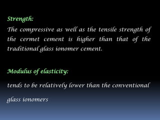 Strength:

The compressive as well as the tensile strength of
the cermet cement is higher than that of the
traditional glass ionomer cement.



Modulus of elasticity:

tends to be relatively lower than the conventional

glass ionomers
 