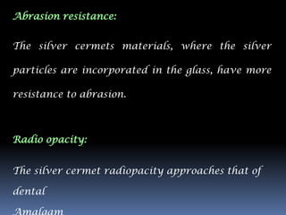 Abrasion resistance:


The silver cermets materials, where the silver

particles are incorporated in the glass, have more

resistance to abrasion.



Radio opacity:


The silver cermet radiopacity approaches that of

dental
 