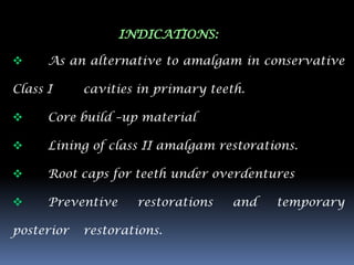 INDICATIONS:

     As an alternative to amalgam in conservative

Class I     cavities in primary teeth.

     Core build –up material

     Lining of class II amalgam restorations.

     Root caps for teeth under overdentures

     Preventive     restorations   and   temporary

posterior   restorations.
 