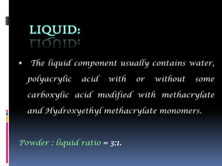    The liquid component usually contains water,

    polyacrylic   acid   with   or   without   some

    carboxylic acid modified with methacrylate

    and Hydroxyethyl methacrylate monomers.



Powder : liquid ratio = 3:1.
 